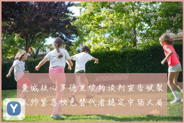 曼城核心罗德里续约谈判宣告破裂瓜帅紧急物色替代者稳定中场大局