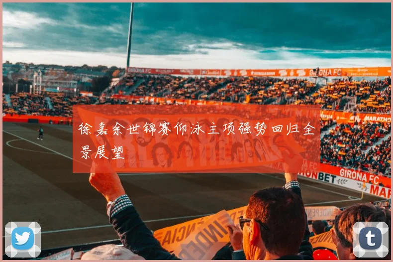 徐嘉余世锦赛仰泳主项强势回归全景展望