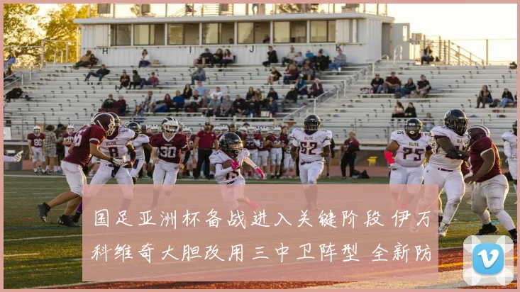 国足亚洲杯备战进入关键阶段 伊万科维奇大胆改用三中卫阵型 全新防线体系接受终极考验