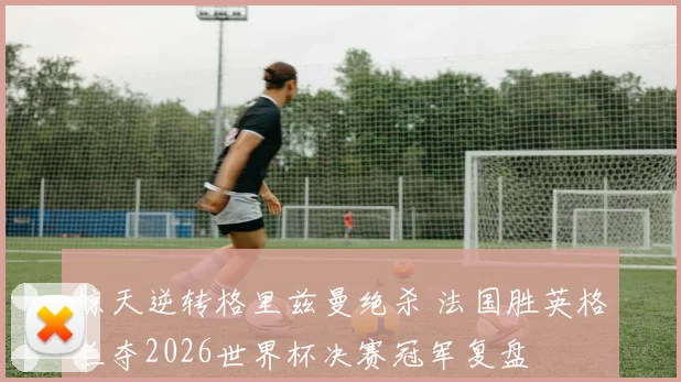 惊天逆转格里兹曼绝杀 法国胜英格兰夺2026世界杯决赛冠军复盘