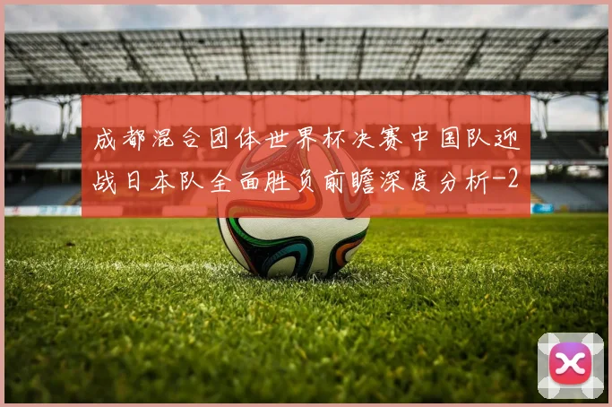 成都混合团体世界杯决赛中国队迎战日本队全面胜负前瞻深度分析