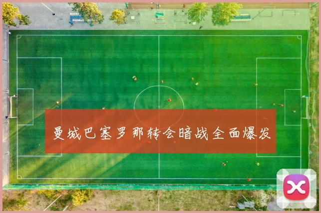 曼城巴塞罗那转会暗战全面爆发
