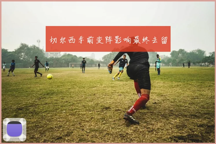 切尔西季前变阵影响最终去留