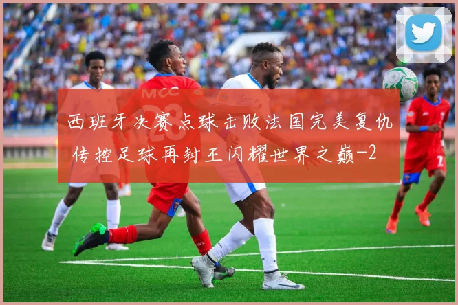 西班牙决赛点球击败法国完美复仇 传控足球再封王闪耀世界之巅