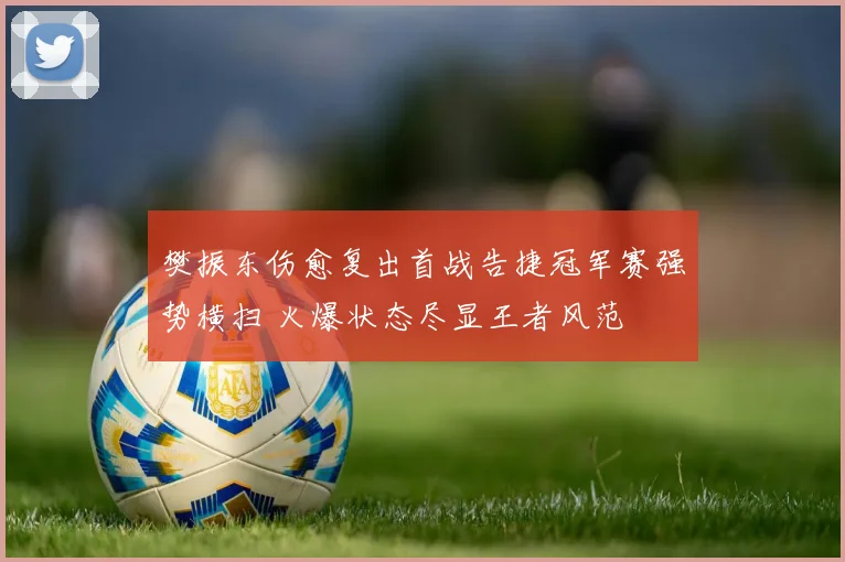 樊振东伤愈复出首战告捷冠军赛强势横扫 火爆状态尽显王者风范