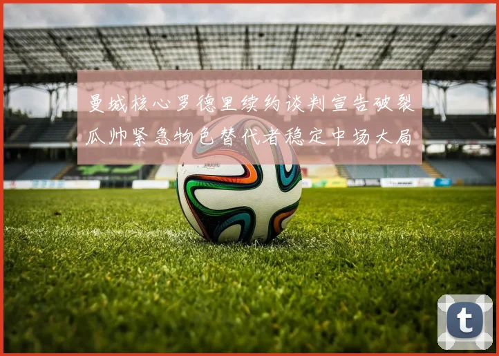 曼城核心罗德里续约谈判宣告破裂瓜帅紧急物色替代者稳定中场大局