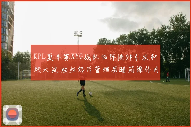 KPL夏季赛XYG战队临阵换帅引发轩然大波 粉丝怒斥管理层暗箱操作内幕揭秘