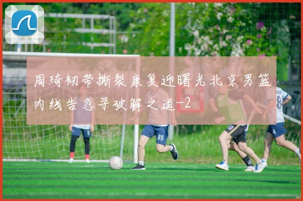 周琦韧带撕裂康复迎曙光北京男篮内线告急寻破解之道