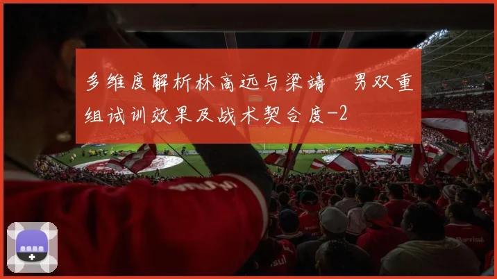 多维度解析林高远与梁靖崑男双重组试训效果及战术契合度